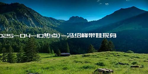 (2025-04-10热点)-冯绍峰带娃现身地库 两人虽离婚了，仍以自己的方式陪伴孩子！